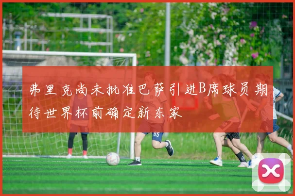 弗里克尚未批准巴萨引进B席球员期待世界杯前确定新东家