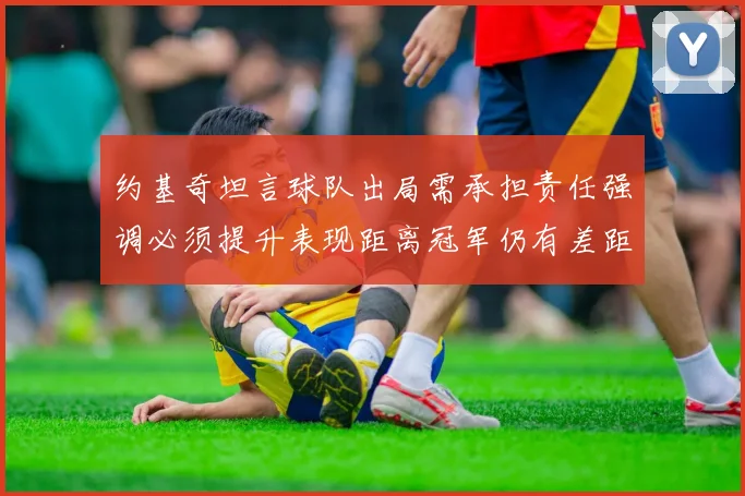 约基奇坦言球队出局需承担责任强调必须提升表现距离冠军仍有差距