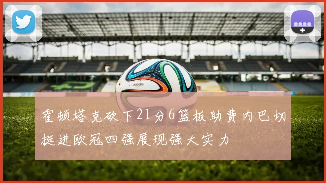 霍顿塔克砍下21分6篮板助费内巴切挺进欧冠四强展现强大实力