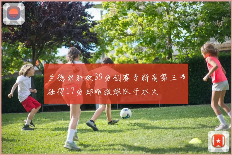 兰德尔狂砍39分创赛季新高第三节独得17分却难救球队于水火