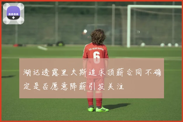 湖记透露里夫斯追求顶薪合同不确定是否愿意降薪引发关注