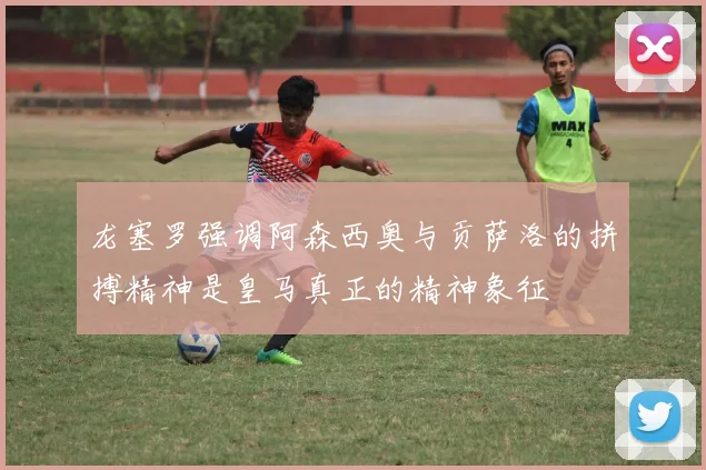 龙塞罗强调阿森西奥与贡萨洛的拼搏精神是皇马真正的精神象征