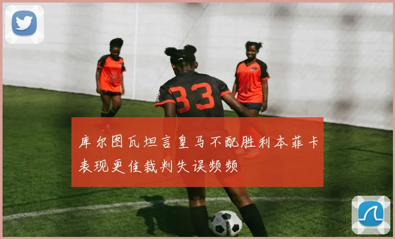 库尔图瓦坦言皇马不配胜利本菲卡表现更佳裁判失误频频