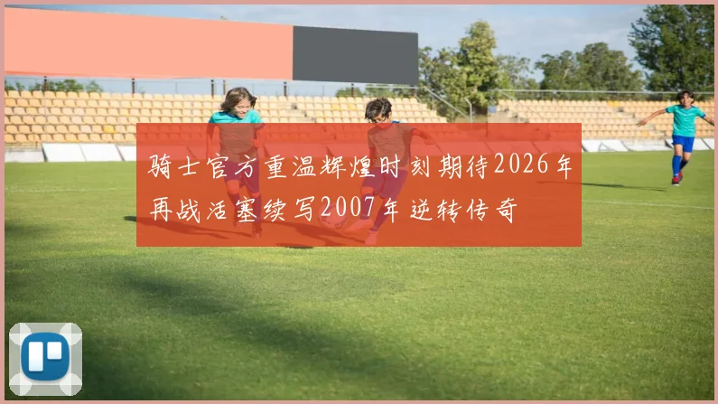 骑士官方重温辉煌时刻期待2026年再战活塞续写2007年逆转传奇