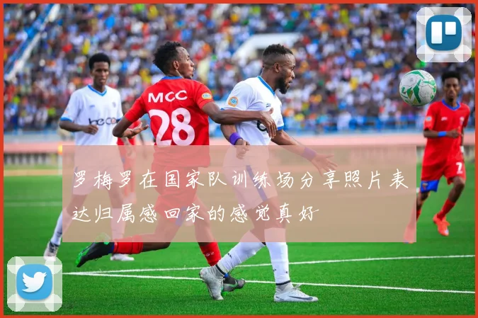 罗梅罗在国家队训练场分享照片表达归属感回家的感觉真好