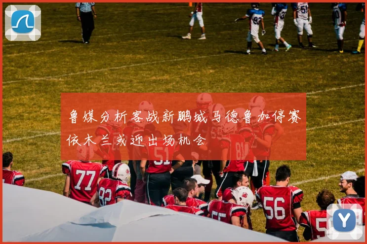 鲁媒分析客战新鹏城马德鲁加停赛依木兰或迎出场机会
