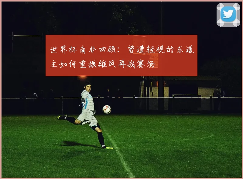 世界杯南非回顾：曾遭轻视的东道主如何重振雄风再战赛场