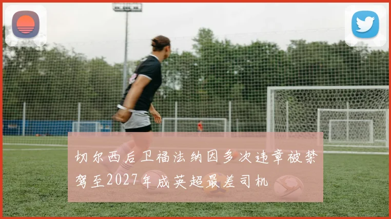 切尔西后卫福法纳因多次违章被禁驾至2027年成英超最差司机