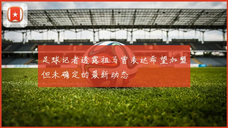 足球记者透露祖马曾表达希望加盟但未确定的最新动态