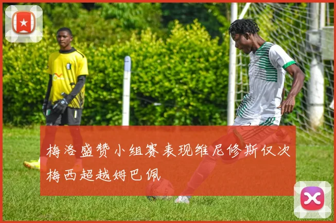 梅洛盛赞小组赛表现维尼修斯仅次梅西超越姆巴佩