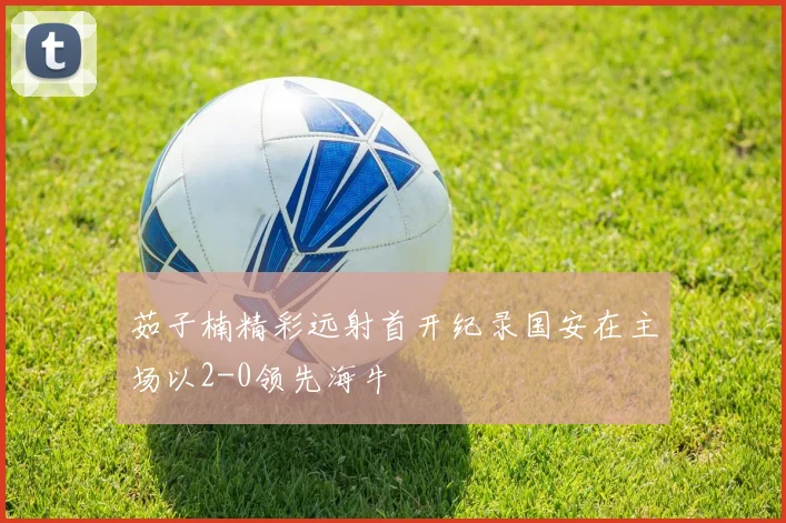 茹子楠精彩远射首开纪录国安在主场以2-0领先海牛