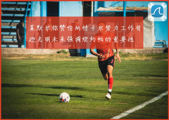 莱默尔称赞伦纳特卡尔努力工作将迎光明未来强调续约帕的重要性