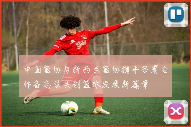 中国篮协与新西兰篮协携手签署合作备忘录共创篮球发展新篇章