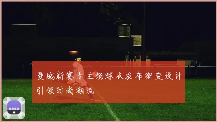 曼城新赛季主场球衣发布渐变设计引领时尚潮流