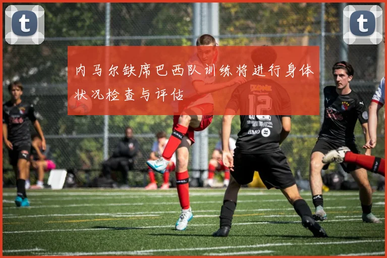 内马尔缺席巴西队训练将进行身体状况检查与评估