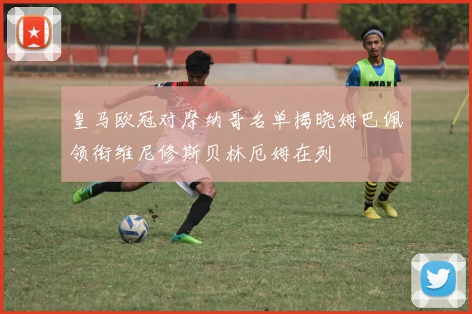 皇马欧冠对摩纳哥名单揭晓姆巴佩领衔维尼修斯贝林厄姆在列