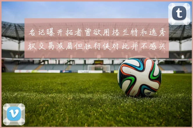 名记曝开拓者曾欲用格兰特和选秀权交易浓眉但独行侠对此并不感兴趣