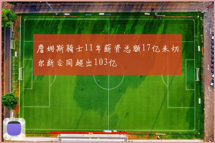 詹姆斯骑士11年薪资总额17亿米切尔新合同超出103亿