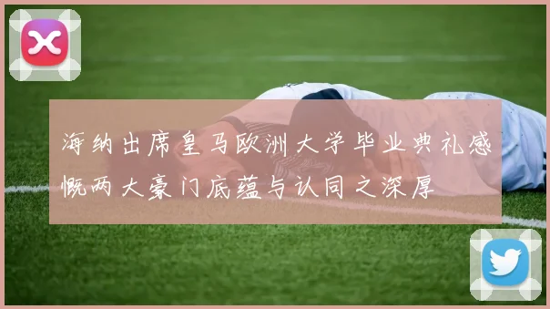海纳出席皇马欧洲大学毕业典礼感慨两大豪门底蕴与认同之深厚