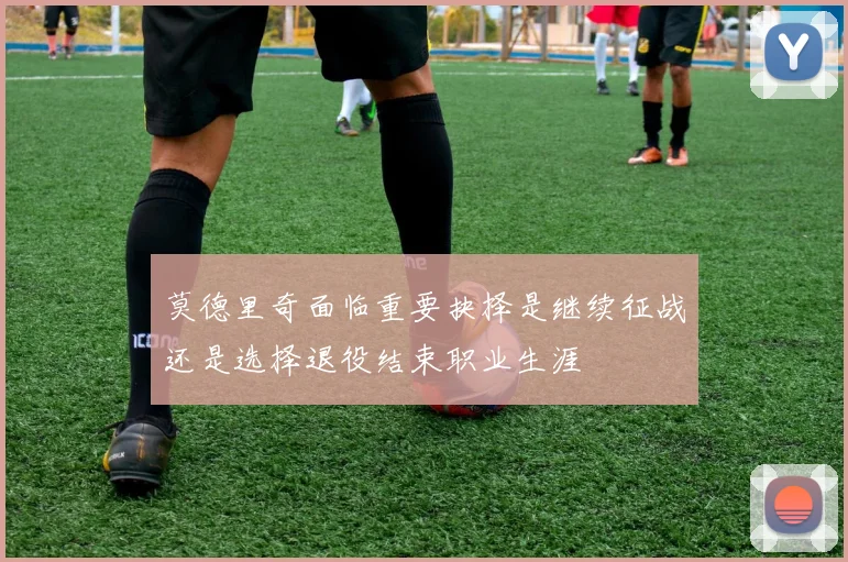 莫德里奇面临重要抉择是继续征战还是选择退役结束职业生涯